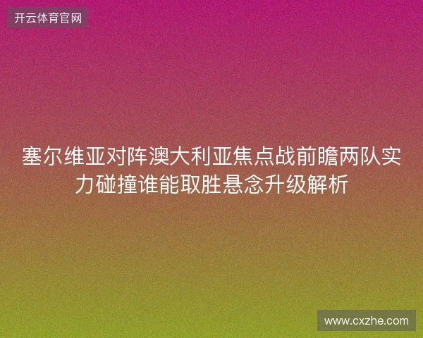 塞尔维亚对阵澳大利亚焦点战前瞻两队实力碰撞谁能取胜悬念升级解析