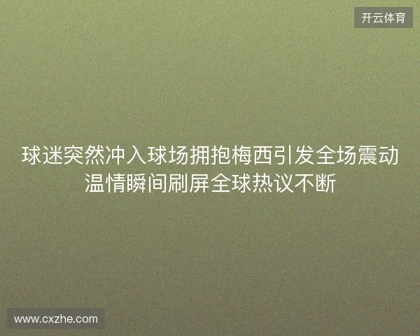 球迷突然冲入球场拥抱梅西引发全场震动温情瞬间刷屏全球热议不断